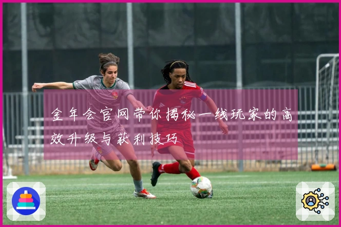 金年会官网带你揭秘一线玩家的高效升级与获利技巧