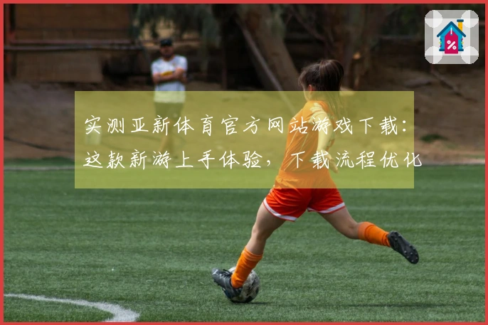 实测亚新体育官方网站游戏下载：这款新游上手体验，下载流程优化带来哪些惊喜？