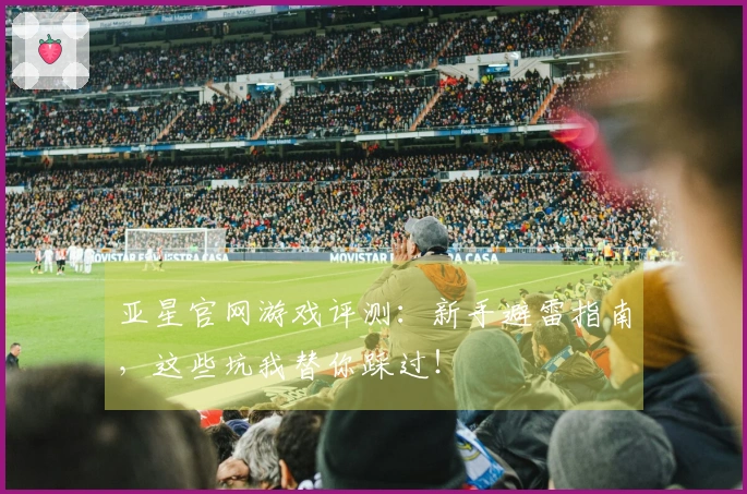 亚星官网游戏评测：新手避雷指南，这些坑我替你踩过！