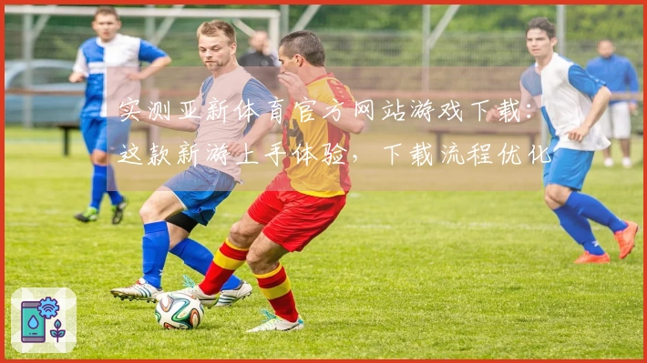 实测亚新体育官方网站游戏下载：这款新游上手体验，下载流程优化带来哪些惊喜？
