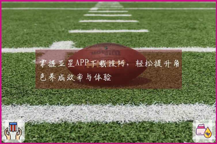 掌握亚星APP下载技巧，轻松提升角色养成效率与体验